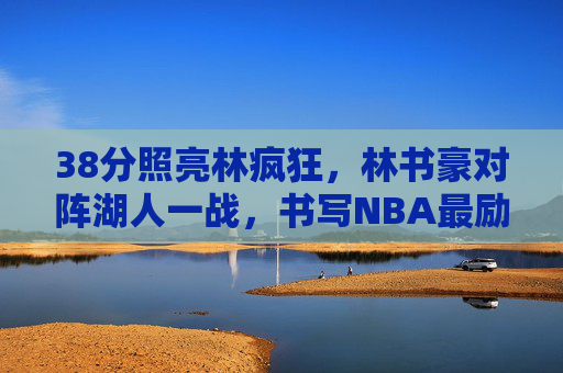 38分照亮林疯狂,林书豪对阵湖人一战,书写NBA最励志华章,38分照亮林疯狂 书豪湖人一战铸就最励志华章