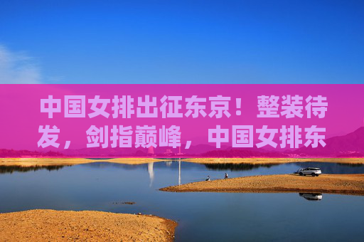 中国女排出征东京！整装待发，剑指巅峰，中国女排东京出征 整装待发剑指巅峰