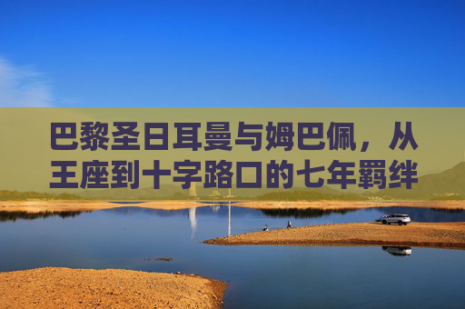 巴黎圣日耳曼与姆巴佩,从王座到十字路口的七年羁绊,七年王座到十字路口,PSG与姆巴佩的羁绊