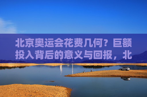 北京奥运会花费几何?巨额投入背后的意义与回报,北京奥运会,巨额投入背后的意义与回报