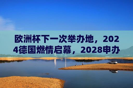 欧洲杯下一次举办地,2024德国燃情启幕,2028申办格局渐明,2024德国欧洲杯启幕,2028申办格局渐明