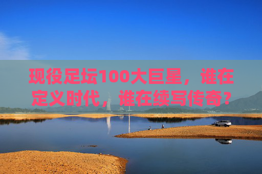 现役足坛100大巨星，谁在定义时代，谁在续写传奇？现役足坛100大巨星，定义时代，续写传奇