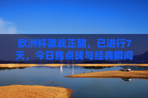 欧洲杯激战正酣，已进行7天，今日焦点战与经典瞬间回顾，欧洲杯激战7日，今日焦点战与经典瞬间回顾