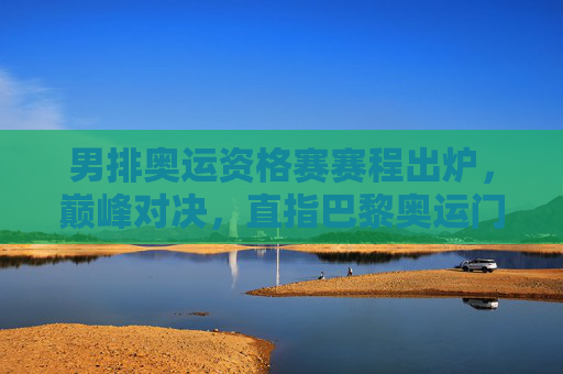 男排奥运资格赛赛程出炉,巅峰对决,直指巴黎奥运门票
