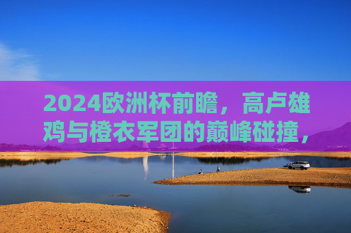 2024欧洲杯前瞻,高卢雄鸡与橙衣军团的巅峰碰撞,谁将笑傲欧陆?2024欧洲杯前瞻,高卢雄鸡与橙衣军团巅峰碰撞,谁将笑傲欧陆?