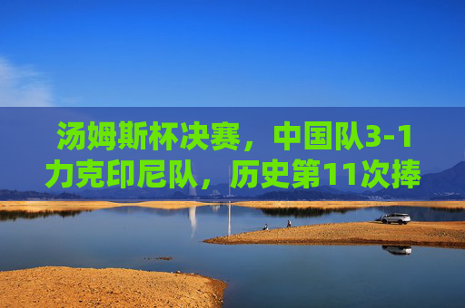 汤姆斯杯决赛,中国队3-1力克印尼队,历史第11次捧杯,汤姆斯杯决赛,中国队3-1力克印尼队 历史第11次捧杯