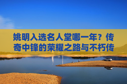姚明入选名人堂哪一年？传奇中锋的荣耀之路与不朽传承，姚明入选名人堂，传奇中锋的荣耀之路与不朽传承