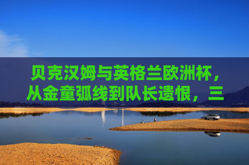 贝克汉姆与英格兰欧洲杯，从金童弧线到队长遗恨，三届征程的荣光与叹息，贝克汉姆与英格兰欧洲杯，从金童弧线到队长遗恨，三届征程的荣光与叹息