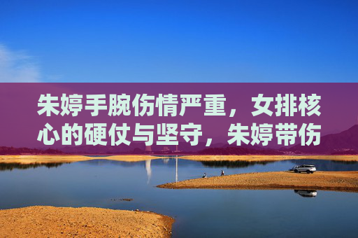 朱婷手腕伤情严重,女排核心的硬仗与坚守,朱婷带伤坚守,女排核心的硬仗之路