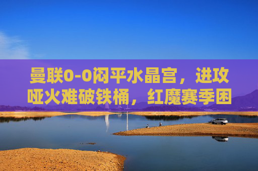 曼联0-0闷平水晶宫,进攻哑火难破铁桶,红魔赛季困境再添迷雾,曼联0-0闷平水晶宫 进攻哑火难破铁桶 红魔赛季困境再添迷雾