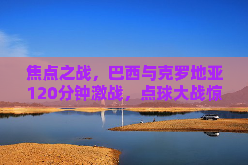 焦点之战，巴西与克罗地亚120分钟激战，点球大战惊险晋级，焦点之战，巴西120分钟激战克罗地亚，点球大战惊险晋级