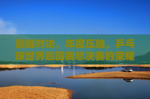 巅峰对决，年度压轴，乒乓球世界巡回赛总决赛的荣耀与传承，巅峰对决，乒乓球世界巡回赛总决赛的荣耀传承