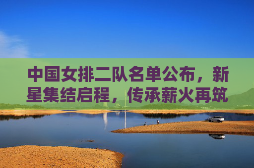 中国女排二队名单公布，新星集结启程，传承薪火再筑梦想，中国女排二队名单公布 新星集结启程传承薪火筑梦
