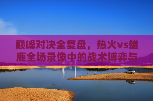 巅峰对决全复盘，热火vs雄鹿全场录像中的战术博弈与关键胜负手，巅峰对决全复盘，热火vs雄鹿战术博弈与胜负手