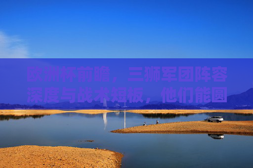 欧洲杯前瞻，三狮军团阵容深度与战术短板，他们能圆梦吗？欧洲杯前瞻，三狮军团的阵容深度与战术短板，圆梦之路几何？