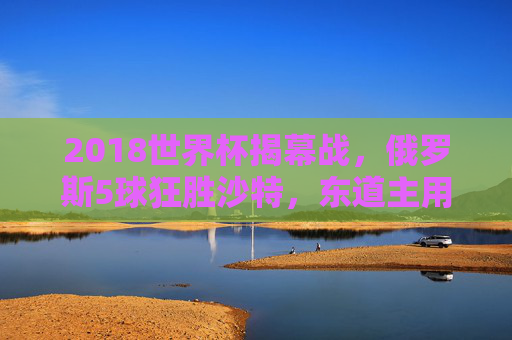 2018世界杯揭幕战，俄罗斯5球狂胜沙特，东道主用一场血洗点燃世界激情，2018世界杯揭幕战，东道主俄罗斯5球血洗沙特点燃世界激情