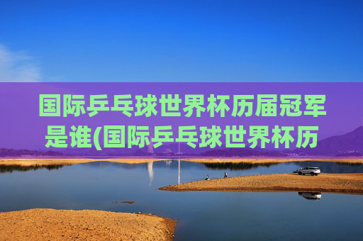国际乒乓球世界杯历届冠军是谁(国际乒乓球世界杯历届冠军是谁啊)国际乒乓球世界杯历届冠军