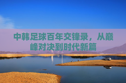 中韩足球百年交锋录,从巅峰对决到时代新篇
