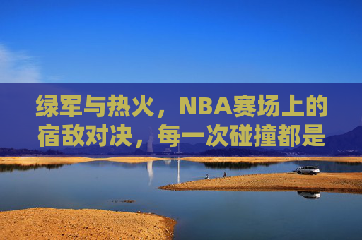 绿军与热火,NBA赛场上的宿敌对决,每一次碰撞都是热血史诗