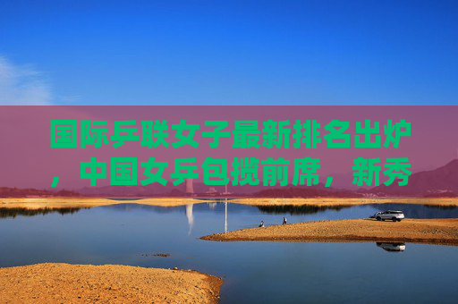 国际乒联女子最新排名出炉，中国女乒包揽前席，新秀冲击世界顶尖，国际乒联女子最新排名，中国女乒包揽前席 新秀冲击世界顶尖