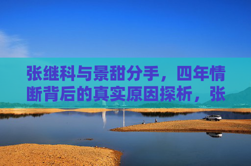 张继科与景甜分手,四年情断背后的真实原因探析,张继科景甜四年情断背后的真实原因探析