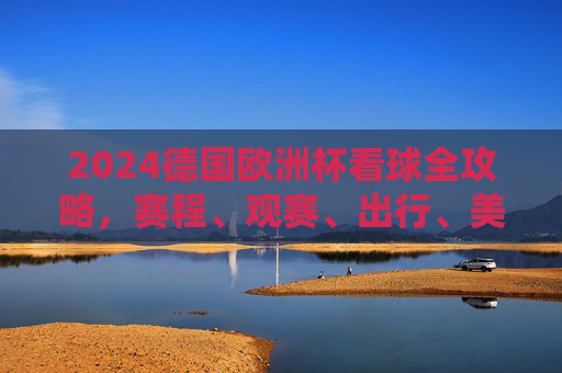 2024德国欧洲杯看球全攻略，赛程、观赛、出行、美食一站式指南，2024德国欧洲杯一站式看球攻略，赛程、观赛、出行、美食指南
