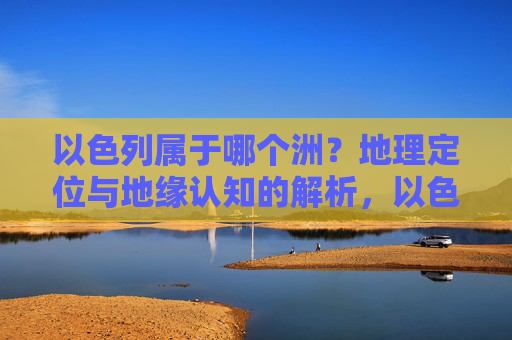 以色列属于哪个洲?地理定位与地缘认知的解析,以色列洲归属的地理定位与地缘认知解析