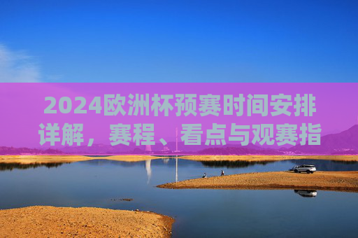 2024欧洲杯预赛时间安排详解，赛程、看点与观赛指南，2024欧洲杯预赛详解，赛程、看点与观赛指南
