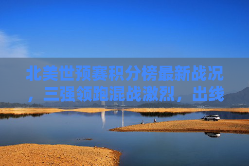 北美世预赛积分榜最新战况,三强领跑混战激烈,出线名额争夺进入白热化,北美世预赛三强领跑 出线名额争夺白热化