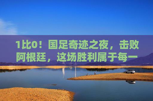 1比0!国足奇迹之夜,击败阿根廷,这场胜利属于每一个相信中国足球的人