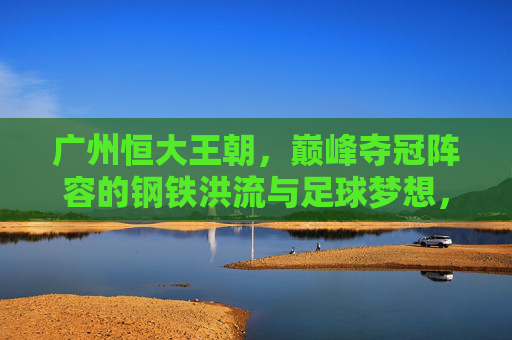 广州恒大王朝，巅峰夺冠阵容的钢铁洪流与足球梦想，广州恒大王朝，钢铁洪流铸就巅峰足球梦