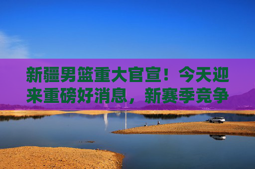 新疆男篮重大官宣!今天迎来重磅好消息,新赛季竞争力再升级!