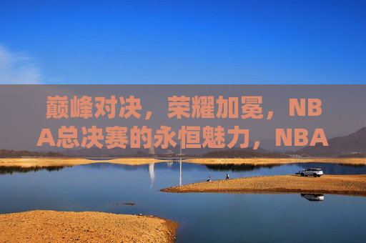 巅峰对决，荣耀加冕，NBA总决赛的永恒魅力，NBA总决赛，巅峰对决与荣耀加冕的永恒魅力