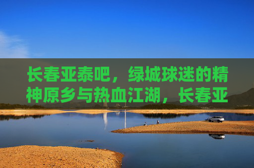 长春亚泰吧,绿城球迷的精神原乡与热血江湖,长春亚泰吧,绿城球迷的精神原乡与热血江湖