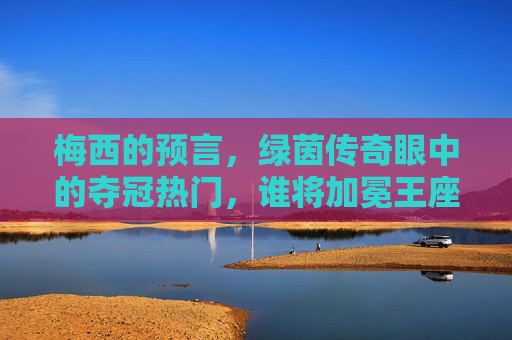 梅西的预言,绿茵传奇眼中的夺冠热门,谁将加冕王座?梅西预言,绿茵传奇夺冠热门,谁将加冕王座?