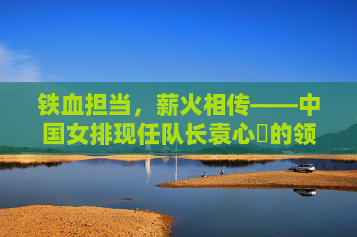 铁血担当，薪火相传——中国女排现任队长袁心玥的领袖之路，铁血担当薪火传，袁心玥的领袖之路