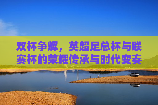 双杯争辉,英超足总杯与联赛杯的荣耀传承与时代变奏,双杯争辉,足总杯与联赛杯的荣耀传承与时代变奏