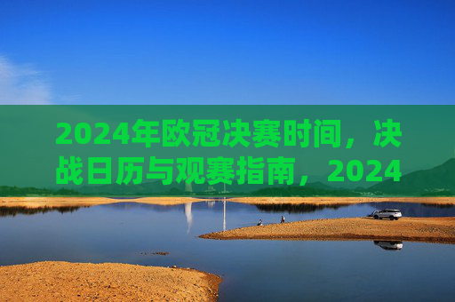 2024年欧冠决赛时间，决战日历与观赛指南，2024年欧冠决赛时间、决战日历与观赛指南