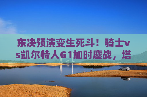 东决预演变生死斗!骑士vs凯尔特人G1加时鏖战,塔图姆关键球制胜绿军1-0,东决预演生死战,骑士vs凯尔特人G1加时鏖战,塔图姆关键球制胜绿军1-0