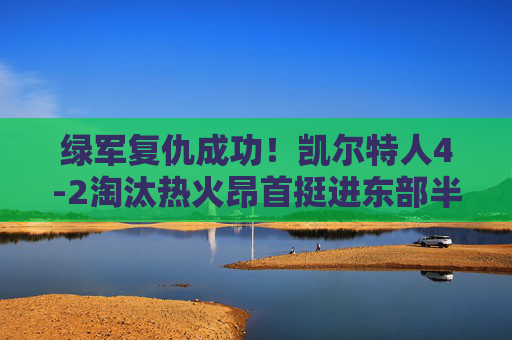 绿军复仇成功!凯尔特人4-2淘汰热火昂首挺进东部半决赛,凯尔特人4-2复仇热火 挺进东部半决赛