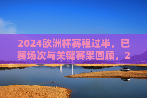 2024欧洲杯赛程过半，已赛场次与关键赛果回顾，2024欧洲杯赛程过半，已赛场次与关键赛果回顾