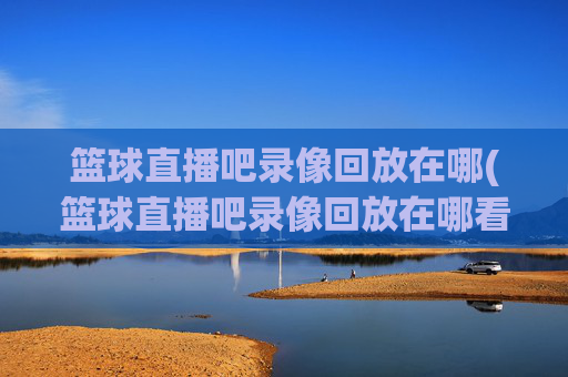 篮球直播吧录像回放在哪(篮球直播吧录像回放在哪看)