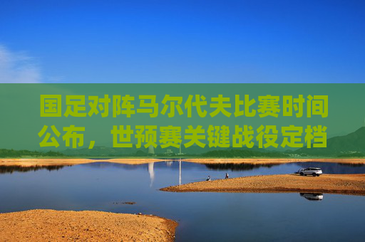 国足对阵马尔代夫比赛时间公布,世预赛关键战役定档3月20日,球迷速来围观,国足世预赛关键战对阵马尔代夫定档3月20日,球迷速围观