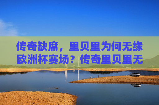传奇缺席,里贝里为何无缘欧洲杯赛场?传奇里贝里无缘欧洲杯?