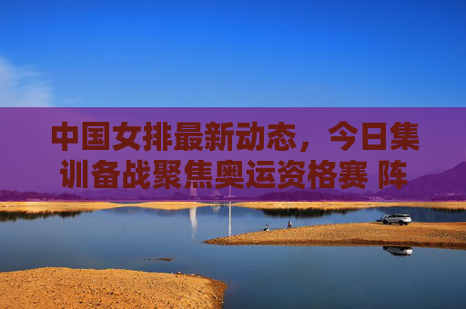 中国女排最新动态，今日集训备战聚焦奥运资格赛 阵容调整引关注，中国女排备战奥运资格赛 阵容调整引关注