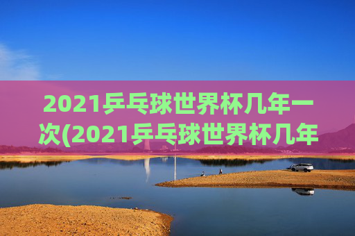 2021乒乓球世界杯几年一次(2021乒乓球世界杯几年一次比赛)
