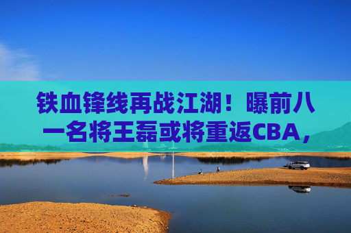 铁血锋线再战江湖!曝前八一名将王磊或将重返CBA,老将情怀引期待,铁血锋线王磊或将重返CBA,老将情怀引期待