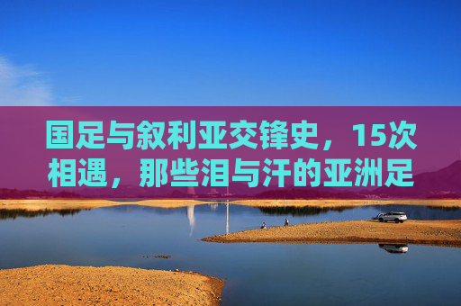 国足与叙利亚交锋史,15次相遇,那些泪与汗的亚洲足球记忆,国足叙利亚15次交锋,亚洲足球的泪汗记忆
