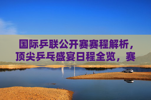 国际乒联公开赛赛程解析，顶尖乒乓盛宴日程全览，赛事看点前瞻，国际乒联公开赛赛程全览，顶尖乒乓盛宴看点前瞻