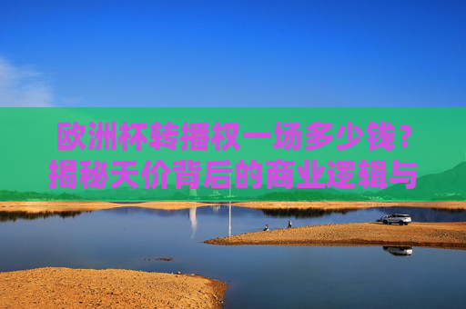 欧洲杯转播权一场多少钱？揭秘天价背后的商业逻辑与观众福利，欧洲杯转播权天价背后，商业逻辑与观众福利揭秘